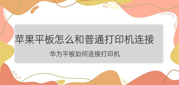 苹果平板怎么和普通打印机连接 华为平板如何连接打印机？